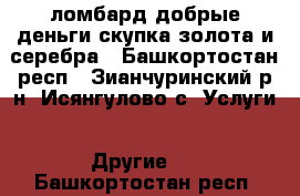 ломбард добрые деньги.скупка золота и серебра - Башкортостан респ., Зианчуринский р-н, Исянгулово с. Услуги » Другие   . Башкортостан респ.